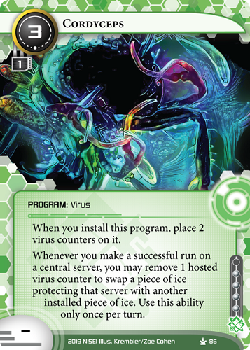 Cordyceps 
SHAPER PROGRAM: Virus
3 cost, 1 mu, 4 inf.
When you install this program, place 2 virus counters on it.
Whenever you make a successful run on a central server, you may remove 1 hosted virus counter to swap a piece of ice protecting that server with another installed piece of ice. Use this ability only once per turn.
Illus. Krembler/Zoe Cohen