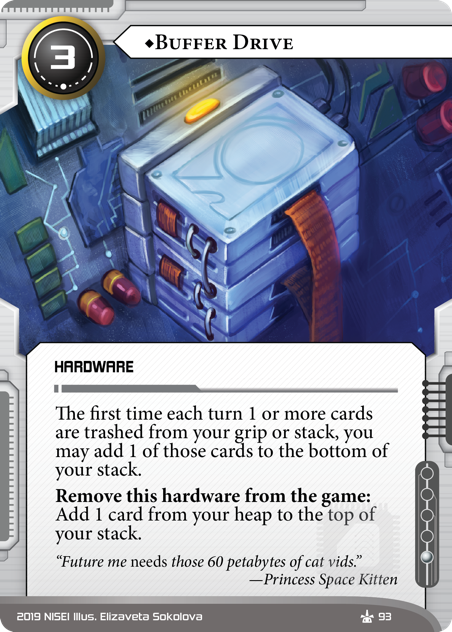 ♦Buffer Drive HARDWARE 3 cost, 1 inf. The first time each turn 1 or more cards are trashed from your grip or stack, you may add 1 of those cards to the bottom of your stack. Remove this hardware from the game: Add 1 card from your heap to the top of your stack. “Future me *needs* those 60 petabytes of cat vids.” —Princess Space Kitten Illus. Elizaveta Sokolova
