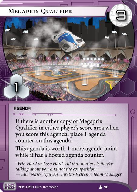 Megaprix Qualifier 
AGENDA
3/1.
If there is another copy of Megaprix Qualifier in either player’s score area when you score this agenda, place 1 agenda counter on this agenda.
This agenda is worth 1 more agenda point while it has a hosted agenda counter.
“Win Hard or Lose Hard. All that matters is they’re talking about you and not the competition.”
—Tan “Nitro” Nguyen, Toretto-Extreme Team Manager
Illus. Krembler