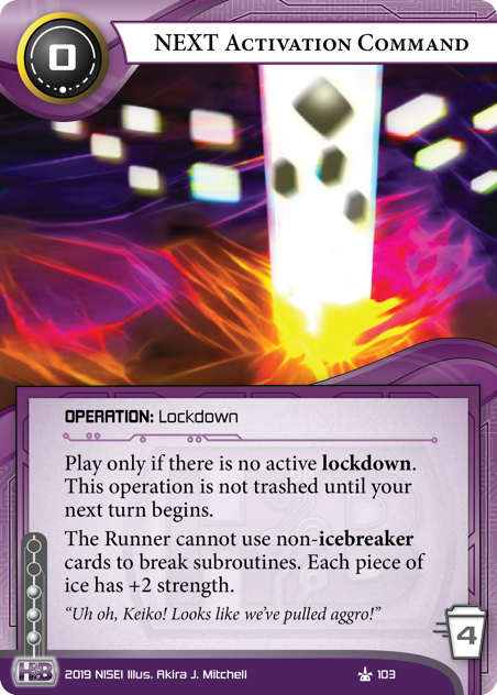 NEXT Activation Command
OPERATION: Lockdown
0 cost, 4 trash, 3 inf.
Play only if there is no active lockdown. This operation is not trashed until your next turn begins.
The Runner cannot use non-icebreaker cards to break subroutines. Each piece of ice has +2 strength.
“Uh oh, Keiko! Looks like we’ve pulled aggro!”
Illus. Akira J. Mitchell