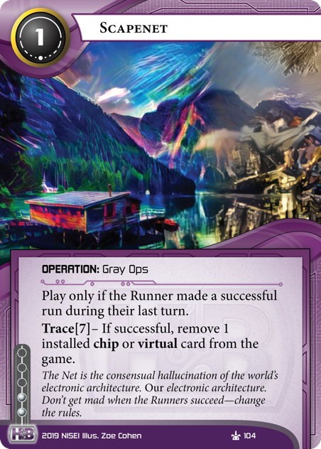 Scapenet 
OPERATION: Gray Ops
1 cost, 2 inf.
Play only if the Runner made a successful run during their last turn.
Trace[7]– If successful, remove 1 installed chip or virtual card from the game.
The Net is the consensual hallucination of the world’s electronic architecture. *Our* electronic architecture. Don’t get mad when the Runners succeed—change the rules.
Illus. Zoe Cohen