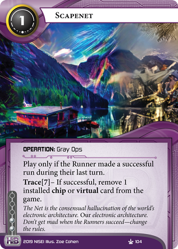 Scapenet 
HB OPERATION: Gray Ops
1 cost, 2 inf.
Play only if the Runner made a successful run during their last turn.
Trace[7]– If successful, remove 1 installed chip or virtual card from the game.
The Net is the consensual hallucination of the world’s electronic architecture. *Our* electronic architecture. Don’t get mad when the Runners succeed—change the rules.
Illus. Zoe Cohen