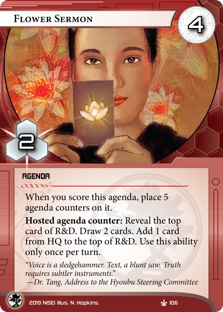 Flower Sermon
AGENDA
4/2.
When you score this agenda, place 5 agenda counters on it.
Hosted agenda counter: Reveal the top card of R&D. Draw 2 cards. Add 1 card from HQ to the top of R&D. Use this ability only once per turn.
“Voice is a sledgehammer. Text, a blunt saw. Truth requires subtler instruments.” —Dr. Tang, Address to the Hyoubu Steering Committee    
Illus. N. Hopkins