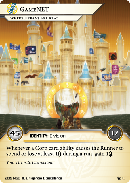 GameNET: Where Dreams Are Real 
IDENTITY: Division
45/17
Whenever a Corp card ability causes the Runner to spend or lose at least 1<svg class="nisei-glyph" viewBox="0 0 628 1053" style="height:1em;vertical-align:-0.2em;fill:currentColor;"><text fill="transparent">credit</text><use xlink:href="https://nullsignal.games/wp-content/plugins/nisei-glyphs/nisei-glyphs.svg#credit" role="presentation"/></svg> during a run, gain 1<svg class="nisei-glyph" viewBox="0 0 628 1053" style="height:1em;vertical-align:-0.2em;fill:currentColor;"><text fill="transparent">credit</text><use xlink:href="https://nullsignal.games/wp-content/plugins/nisei-glyphs/nisei-glyphs.svg#credit" role="presentation"/></svg>.
Your Favorite Distraction.
Illus. Alejandro T. Castellanos