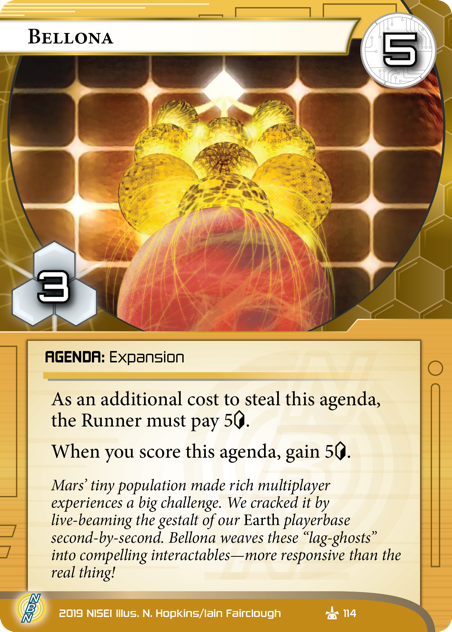 Bellona 
AGENDA: Expansion
5/3.
As an additional cost to steal this agenda, the Runner must pay 5<svg class="nisei-glyph" viewBox="0 0 628 1053" style="height:1em;vertical-align:-0.2em;fill:currentColor;"><text fill="transparent">credit</text><use xlink:href="https://nullsignal.games/wp-content/plugins/nisei-glyphs/nisei-glyphs.svg#credit" role="presentation"/></svg>.
When you score this agenda, gain 5<svg class="nisei-glyph" viewBox="0 0 628 1053" style="height:1em;vertical-align:-0.2em;fill:currentColor;"><text fill="transparent">credit</text><use xlink:href="https://nullsignal.games/wp-content/plugins/nisei-glyphs/nisei-glyphs.svg#credit" role="presentation"/></svg>.
Mars’ tiny population made rich multiplayer experiences a big challenge. We cracked it by live-beaming the gestalt of our *Earth* playerbase second-by-second. Bellona weaves these “lag-ghosts” into compelling interactables—more responsive than the real thing!
Illus. N. Hopkins/Iain Fairclough