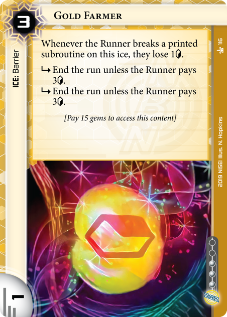 Gold Farmer 
ICE: Barrier
3 rez, 1 str, 3 inf.
Whenever the Runner breaks a printed subroutine on this ice, they lose 1<svg class="nisei-glyph" viewBox="0 0 628 1053" style="height:1em;vertical-align:-0.2em;fill:currentColor;"><text fill="transparent">credit</text><use xlink:href="https://nullsignal.games/wp-content/plugins/nisei-glyphs/nisei-glyphs.svg#credit" role="presentation"/></svg>.
<svg class="nisei-glyph" viewBox="0 0 1024 1053" style="height:1em;vertical-align:-0.2em;fill:currentColor;"><text fill="transparent">sub</text><use xlink:href="https://nullsignal.games/wp-content/plugins/nisei-glyphs/nisei-glyphs.svg#sub" role="presentation"/></svg> End the run unless the Runner pays 3<svg class="nisei-glyph" viewBox="0 0 628 1053" style="height:1em;vertical-align:-0.2em;fill:currentColor;"><text fill="transparent">credit</text><use xlink:href="https://nullsignal.games/wp-content/plugins/nisei-glyphs/nisei-glyphs.svg#credit" role="presentation"/></svg>.
<svg class="nisei-glyph" viewBox="0 0 1024 1053" style="height:1em;vertical-align:-0.2em;fill:currentColor;"><text fill="transparent">sub</text><use xlink:href="https://nullsignal.games/wp-content/plugins/nisei-glyphs/nisei-glyphs.svg#sub" role="presentation"/></svg> End the run unless the Runner pays 3<svg class="nisei-glyph" viewBox="0 0 628 1053" style="height:1em;vertical-align:-0.2em;fill:currentColor;"><text fill="transparent">credit</text><use xlink:href="https://nullsignal.games/wp-content/plugins/nisei-glyphs/nisei-glyphs.svg#credit" role="presentation"/></svg>.
[Pay 15 gems to access this content]
Illus. N. Hopkins