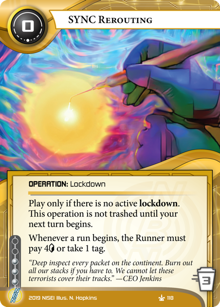 SYNC Rerouting
OPERATION: Lockdown
0 cost, 3 trash, 3 inf.
Play only if there is no active lockdown. This operation is not trashed until your next turn begins.
Whenever a run begins, the Runner must pay 4<svg class="nisei-glyph" viewBox="0 0 628 1053" style="height:1em;vertical-align:-0.2em;fill:currentColor;"><text fill="transparent">credit</text><use xlink:href="https://nullsignal.games/wp-content/plugins/nisei-glyphs/nisei-glyphs.svg#credit" role="presentation"/></svg> or take 1 tag.

“Deep inspect every packet on the continent. Burn out all our stacks if you have to. We cannot let these terrorists cover their tracks.” —CEO Jenkins
Illus. N. Hopkins