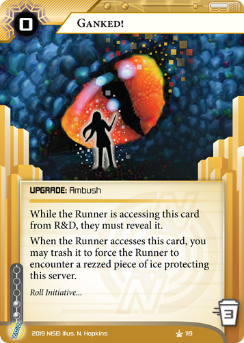 Ganked! 
UPGRADE: Ambush
0 rez, 3 trash, 2 inf.
While the Runner is accessing this card from R&D, they must reveal it.
When the Runner accesses this card, you may trash it to force the Runner to encounter a rezzed piece of ice protecting this server.
Roll Initiative…
Illus. N. Hopkins