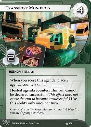 Transport Monopoly 
WEYLAND AGENDA: Initiative
4/2.
When you score this agenda, place 2 agenda counters on it.
Hosted agenda counter: This run cannot be declared successful. (This effect does not cause the run to become unsuccessful.) Use this ability only once per turn.
Once you’re on the Space Elevator Authority’s blacklist, you aren’t going anywhere.
Illus. Zoe Cohen