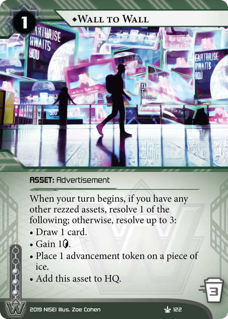 ♦Wall To Wall
ASSET: Advertisement
1 rez, 3 trash, 3 inf.
When your turn begins, if you have any other rezzed assets, resolve 1 of the following; otherwise, resolve up to 3:
• Draw 1 card.
• Gain 1<svg class="nisei-glyph" viewBox="0 0 628 1053" style="height:1em;vertical-align:-0.2em;fill:currentColor;"><text fill="transparent">credit</text><use xlink:href="https://nullsignal.games/wp-content/plugins/nisei-glyphs/nisei-glyphs.svg#credit" role="presentation"/></svg>.
• Place 1 advancement token on a piece of ice.
• Add this asset to HQ.
Illus. Zoe Cohen