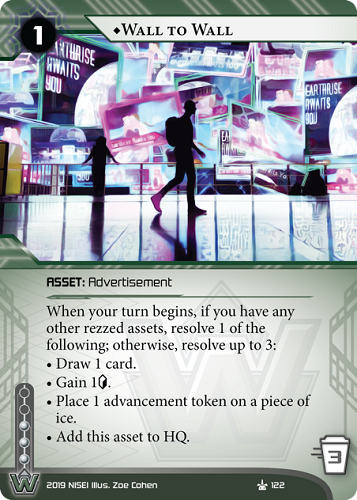 ♦Wall To Wall
WEYLAND ASSET: Advertisement
1 rez, 3 trash, 3 inf.
When your turn begins, if you have any other rezzed assets, resolve 1 of the following; otherwise, resolve up to 3:
• Draw 1 card.
• Gain 1<svg class="nisei-glyph" viewBox="0 0 628 1053" style="height:1em;vertical-align:-0.2em;fill:currentColor;"><text fill="transparent">credit</text><use xlink:href="https://nullsignal.games/wp-content/plugins/nisei-glyphs/nisei-glyphs.svg#credit" role="presentation"/></svg>.
• Place 1 advancement token on a piece of ice.
• Add this asset to HQ.
Illus. Zoe Cohen