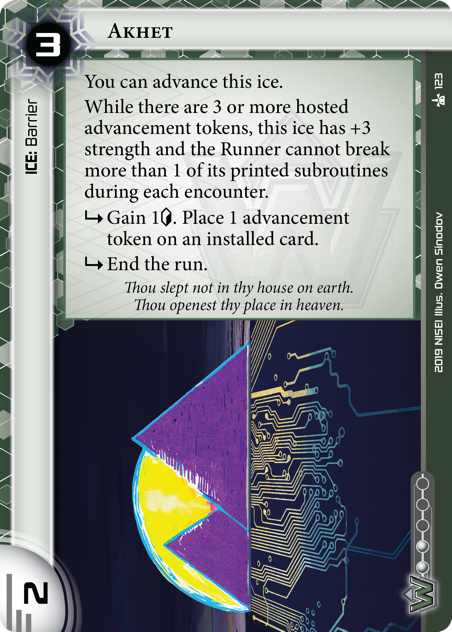 Akhet 
ICE: Barrier
3 rez, 2 str, 2 inf.
You can advance this ice.
While there are 3 or more hosted advancement tokens, this ice has +3 strength and the Runner cannot break more than 1 of its printed subroutines during each encounter.
<svg class="nisei-glyph" viewBox="0 0 1024 1053" style="height:1em;vertical-align:-0.2em;fill:currentColor;"><text fill="transparent">sub</text><use xlink:href="https://nullsignal.games/wp-content/plugins/nisei-glyphs/nisei-glyphs.svg#sub" role="presentation"/></svg> Gain 1<svg class="nisei-glyph" viewBox="0 0 628 1053" style="height:1em;vertical-align:-0.2em;fill:currentColor;"><text fill="transparent">credit</text><use xlink:href="https://nullsignal.games/wp-content/plugins/nisei-glyphs/nisei-glyphs.svg#credit" role="presentation"/></svg>. Place 1 advancement token on an installed card.
<svg class="nisei-glyph" viewBox="0 0 1024 1053" style="height:1em;vertical-align:-0.2em;fill:currentColor;"><text fill="transparent">sub</text><use xlink:href="https://nullsignal.games/wp-content/plugins/nisei-glyphs/nisei-glyphs.svg#sub" role="presentation"/></svg> End the run.
Thou slept not in thy house on earth. Thou openest thy place in heaven. 
Illus. Owen Sinodov