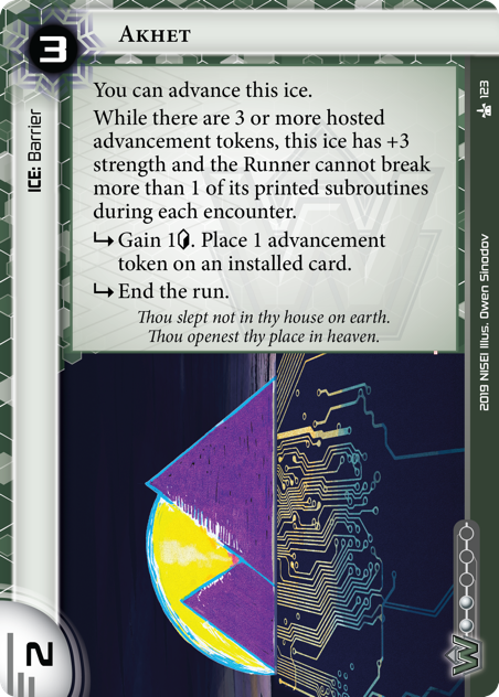 Akhet  ICE: Barrier 3 rez, 2 str, 2 inf. You can advance this ice. While there are 3 or more hosted advancement tokens, this ice has +3 strength and the Runner cannot break more than 1 of its printed subroutines during each encounter. <svg class="nisei-glyph" viewBox="0 0 1024 1053" style="height:1em;vertical-align:-0.2em;fill:currentColor;"><text fill="transparent">sub</text><use xlink:href="https://nullsignal.games/wp-content/plugins/nisei-glyphs/nisei-glyphs.svg#sub" role="presentation"/></svg> Gain 1<svg class="nisei-glyph" viewBox="0 0 628 1053" style="height:1em;vertical-align:-0.2em;fill:currentColor;"><text fill="transparent">credit</text><use xlink:href="https://nullsignal.games/wp-content/plugins/nisei-glyphs/nisei-glyphs.svg#credit" role="presentation"/></svg>. Place 1 advancement token on an installed card. <svg class="nisei-glyph" viewBox="0 0 1024 1053" style="height:1em;vertical-align:-0.2em;fill:currentColor;"><text fill="transparent">sub</text><use xlink:href="https://nullsignal.games/wp-content/plugins/nisei-glyphs/nisei-glyphs.svg#sub" role="presentation"/></svg> End the run. Thou slept not in thy house on earth. Thou openest thy place in heaven.  Illus. Owen Sinodov