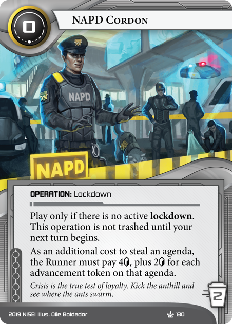 NAPD Cordon 
OPERATION: Lockdown
0 cost, 2 trash.
Play only if there is no active lockdown. This operation is not trashed until your next turn begins.
As an additional cost to steal an agenda, the Runner must pay 4<svg class="nisei-glyph" viewBox="0 0 628 1053" style="height:1em;vertical-align:-0.2em;fill:currentColor;"><text fill="transparent">credit</text><use xlink:href="https://nullsignal.games/wp-content/plugins/nisei-glyphs/nisei-glyphs.svg#credit" role="presentation"/></svg> plus 2<svg class="nisei-glyph" viewBox="0 0 628 1053" style="height:1em;vertical-align:-0.2em;fill:currentColor;"><text fill="transparent">credit</text><use xlink:href="https://nullsignal.games/wp-content/plugins/nisei-glyphs/nisei-glyphs.svg#credit" role="presentation"/></svg> for each advancement token on that agenda.
Crisis is the true test of loyalty. Kick the anthill and see where the ants swarm.
Illus. Olie Boldador
