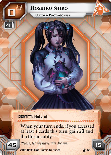 Hoshiko Shiro: Untold Protagonist IDENTITY: Natural 45/15/0 link. When your turn ends, if you accessed any cards this turn, gain 2<svg class="nisei-glyph" viewBox="0 0 628 1053" style="height:1em;vertical-align:-0.2em;fill:currentColor;"><text fill="transparent">credit</text><use xlink:href="https://nullsignal.games/wp-content/plugins/nisei-glyphs/nisei-glyphs.svg#credit" role="presentation"/></svg> and flip this identity.