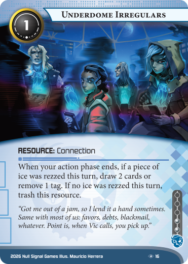 Underdome Irregulars

Criminal Resource: Connection

Install cost: 1 – Influence cost: 2

When your action phase ends, if a piece of ice was rezzed this turn, draw 2 cards or remove 1 tag. If no ice was rezzed this turn, trash this resource.

“Got me out of a jam, so I lend it a hand sometimes. Same with most of us: favors, debts, blackmail, whatever. Point is, when Vic calls, you pick up.”

Illustrated by Mauricio Herrera
